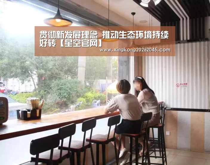 贯彻新发展理念 推动生态环境持续好转【星空官网】(图1) 星空电竞