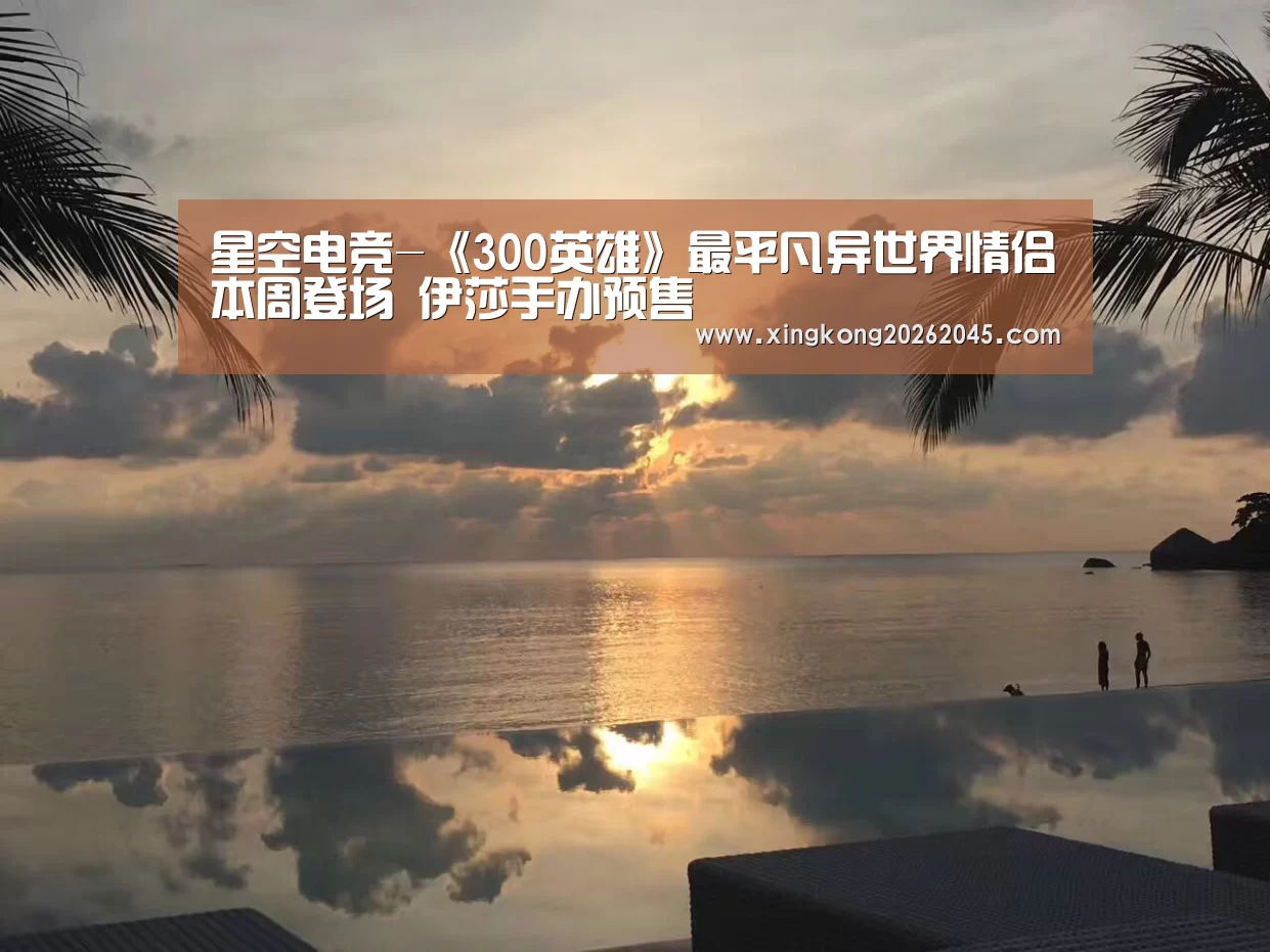 星空电竞-《300英雄》最平凡异世界情侣本周登场 伊莎手办预售(图3) 星空电竞
